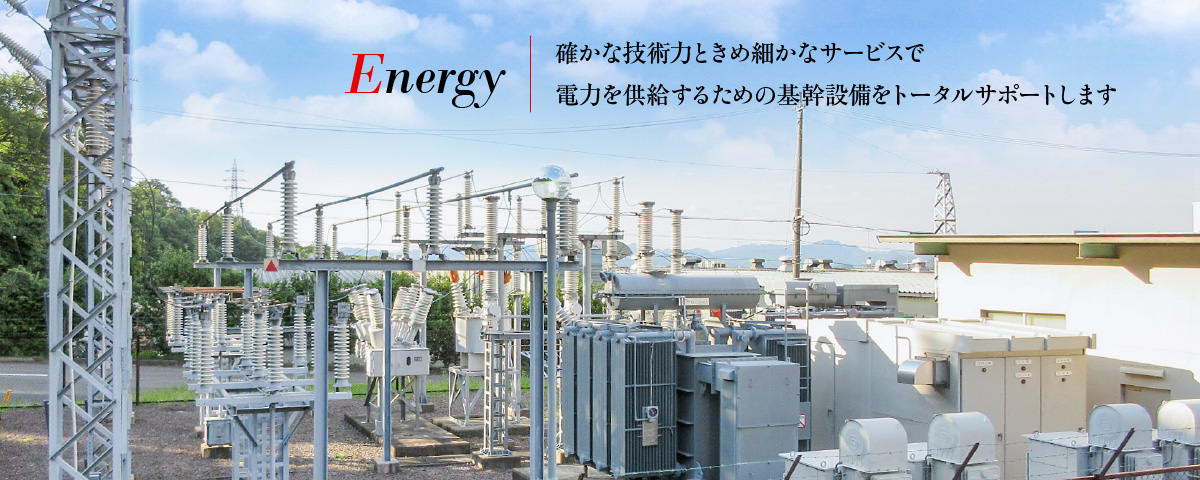 Energy - 確かな技術力ときめ細かなサービスで電力を供給するための基幹設備をトータルサポートします