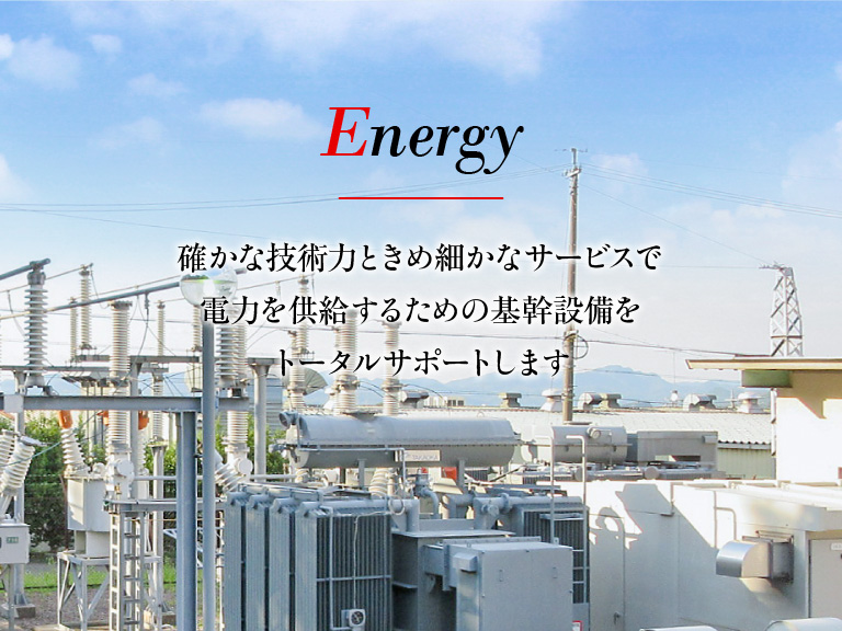 Energy - 確かな技術力ときめ細かなサービスで電力を供給するための基幹設備をトータルサポートします